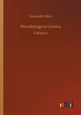 Wanderings in Corsica: Volume 1 by Alexander Muir