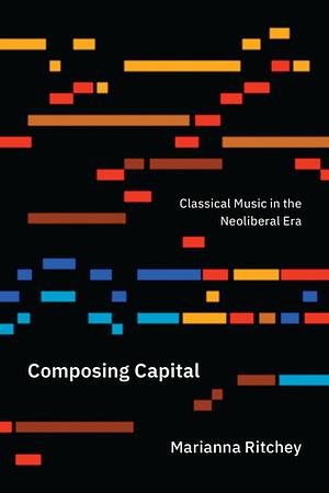 Composing Capital: Classical Music in the Neoliberal Era by Marianna Ritchey