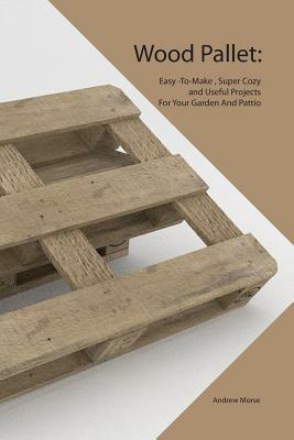 Wood Pallet: Easy -To-Make, Super Cozy and Useful Projects For Your Garden And Pattio by Andrew Morse