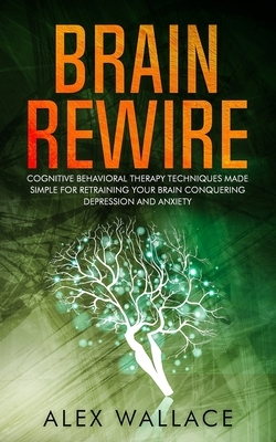 Brain Rewire: Cognitive Behavioral Therapy Techniques Made Simple For Retraining Your Brain Conquering Depression And Anxiety by Alex Wallace