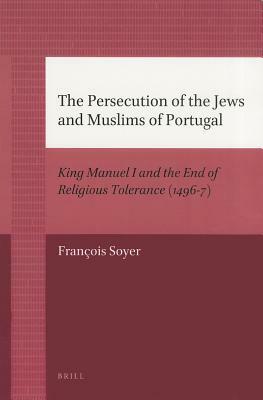 The Persecution of the Jews and Muslims of Portugal: King Manuel I and the End of Religious Tolerance (1496-7) by François Soyer