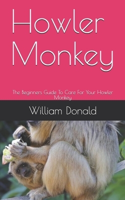 Howler Monkey: The Beginners Guide To Care For Your Howler Monkey by William Donald