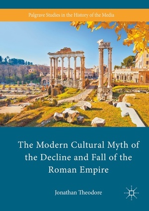 The Modern Cultural Myth of the Decline and Fall of the Roman Empire by Jonathan Theodore