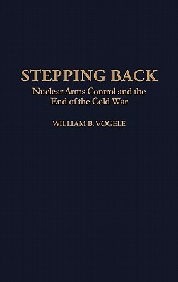 Stepping Back: Nuclear Arms Control and the End of the Cold War by William B. Vogele