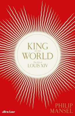 King of the World: The Life of Louis XIV by Philip Mansel