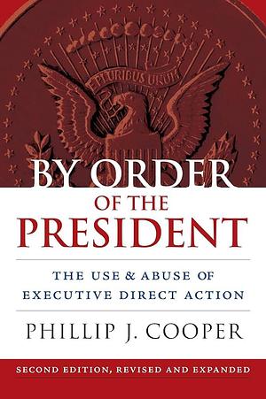 By Order of the President: The Use and Abuse of Executive Direct Action by Phillip J. Cooper