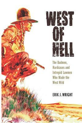 West of Hell: The Badmen, Hardcases & Intrepid Lawmen Who Made the West Wild by Erik J. Wright