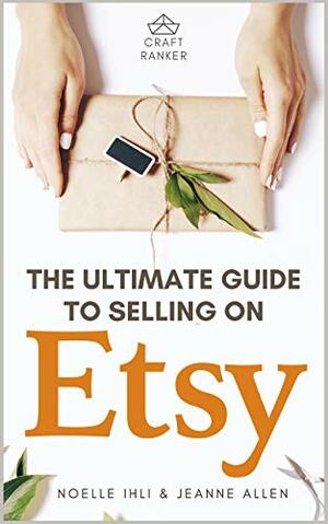 The Ultimate Guide to Selling on Etsy: How to Turn Your Etsy Shop Side Hustle into a Business by Jeanne Allen, Jeanne Allen, Noelle Ihli, Noelle Ihli