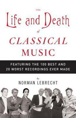 The Life and Death of Classical Music: Featuring the 100 Best and 20 Worst Recordings Ever Made by Norman Lebrecht