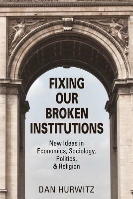 Fixing Our Broken Institutions: New Ideas in Economics, Sociology, Politics, & Religion by Dan Hurwitz