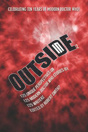 Outside In 2: 125 Unique Perspectives on 125 Modern Doctor Who Stories by 125 Writers by Dallas Lee Jones, Christian Young, Nicole Carlson, Matt Hills, Lauren Davis, James Morrison, Sarah Winwood, Nick Mellish, Piers Beckley, Mike Morris, Heather Riggs, Thomas Jordan, Sasha Katz, Samuel Gibb, Andrew Kearley, Clare Moseley, Melissa Beattie, Chris McKeon, Joshua Lou Friedman, Jason Wilson, Cameron Dixon, Geoff D. Wessell, Paul Castle, Adam Gobeski, Robert Smith, Arnold T. Blumberg, George Ivanoff, David Lamb, Sam Maggs, Dorothy Ail, Lance Parkin, Dave MacGowan, Jez Cartner, Michel M. Albert, Taylor Deatherage, Stuart Milne, Barbara Whillock, Adrienne Forman, Jan Fennick, Jonathan Blum, Shannon Patrick Sullivan, Henry Yau, Jennifer Adams Kelley, Racheline Maltese, Peter McAlpine, David Adler, Tamela J. Ritter, Alison J. Campbell, Barnaby Edwards, Tat Wood, Bill Evenson, Scott Carelli, Nick Abadzis, Nick Zacharewicz, Chris Kocher, Erik Stadnik, Jon Arnold, Tony Cooke, Finn Clark, Hannah Rothman, Alan Stevens, Daniel Kukwa, Dave Rolinson, Zoë Tulip, Steve Lyons, Alex Kennard, Colin Wilson, Alex Pearson, Wesley Osam, Erika Ensign, Jeff Szpirglas, Elizabeth Sandifer, Si Hunt, Lori Steuart, Daniel Blythe, Teresa Jusino, Andy Wixon, Julian Gunn, Heather Murray, Kate Fowler, Kate Orman, K. Tempest Bradford, Hugh Sturgess, Stephen Maslin, Lene Taylor, Anthony Wilson, Richard Farrell, Dewi Evans, Simon Kinnear, Quinn Basden, Nick Seidler, Jamie Boyd, Scott Clarke, Mark Askwith, Ari Lipsey, Dave Barsky, Ben Hakala, Trey Korte, J.R. Southall, Courtney Stoker, Jason A. Miller, Robin Careless, Thomas Marshall, John Seavey, Kathleen Schowalter, Craig Land, Kathryn Young, Christa Dickson, Fiona Moore, Andrew Gurudata, Lindsay Mayers, Scott Alan Woodard, Nikki Stafford, Thomas Cookson, Manisha Munasinghe, Chris Arnsby, Dom Kelly, Paul Simpson, Catriona Mills, Colleen Hillerup, Barbara Hambly, Kenyon Wallace, Graeme Burk, Gina R. Snape, Greg McElhatton, Stacy Smith?, Joy Piedmont, Quiana Howard