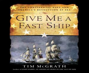 Give Me a Fast Ship: The Continental Navy and America's Revolution at Sea by Tim McGrath