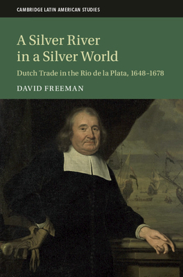 A Silver River in a Silver World: Dutch Trade in the Rio de la Plata, 1648-1678 by David Freeman