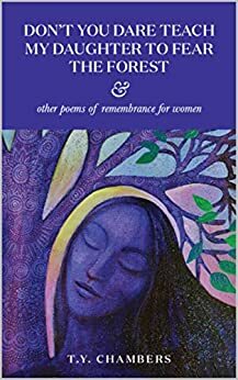 Don't You Dare Teach My Daughter To Fear The Forest & Other Poems Of Remembrance For Women by T.Y. Chambers