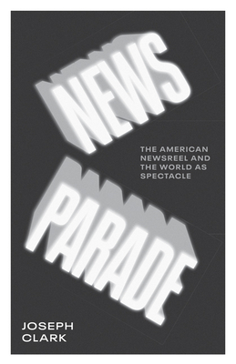 News Parade: The American Newsreel and the World as Spectacle by Joseph Clark