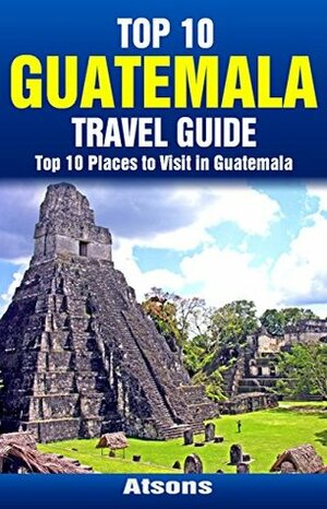 Top 10 Places to Visit in Guatemala - Top 10 Guatemala Travel Guide (Includes Tikal, Antigua, Lake Atitlan, Guatemala City, Pacaya Volcano, & More) by Atsons