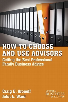 How to Choose and Use Advisors: Getting the Best Professional Family Business Advice by C. Aronoff, J. Ward