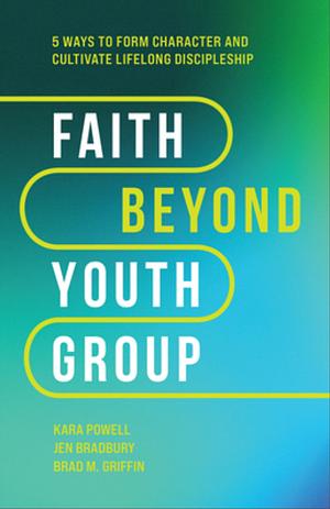 Faith Beyond Youth Group: Five Ways to Form Character and Cultivate Lifelong Discipleship by Kara Powell, Kara Powell, Jen Bradbury, Brad M. Griffin