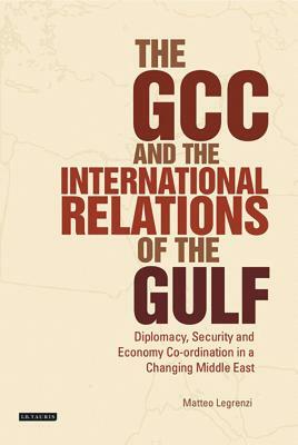 The Gcc and the International Relations of the Gulf: Diplomacy, Security and Economic Coordination in a Changing Middle East by Matteo Legrenzi