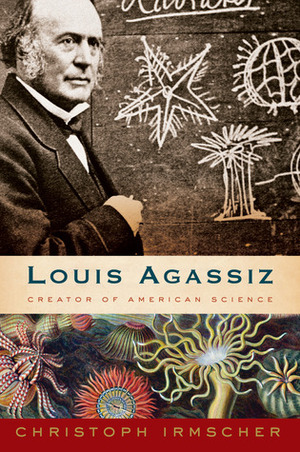 Louis Agassiz: Creator of American Science by Christoph Irmscher