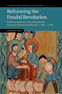 Reframing the Feudal Revolution: Political and Social Transformation Between Marne and Moselle, C.800-C.1100 by Charles West