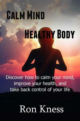 Calm Mind - Healthy Body: Discover How to Calm Your Mind, Improve Your Health and Take BAck Control of Your Life by Ron Kness