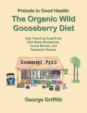 Prelude to Good Health: The Organic Wild Gooseberry Diet: Also Featuring Superfruits Wild Maine Blueberries, Aronia Berries, and Saskatoon Ber by George Griffith