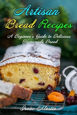 Artisan Bread Recipes: A Beginner's Guide to Delicious Homemade Bread by Isaac Martin