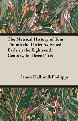 The Metrical History of Tom Thumb the Little: As Issued Early in the Eighteenth Century, in Three Parts by J. O. Halliwell-Phillipps