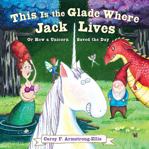 This Is the Glade Where Jack Lives: Or How a Unicorn Saved the Day by Carey F. Armstrong-Ellis