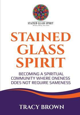 Stained Glass Spirit: Becoming a Spiritual Community Where Oneness Does Not Require Sameness by Tracy Brown