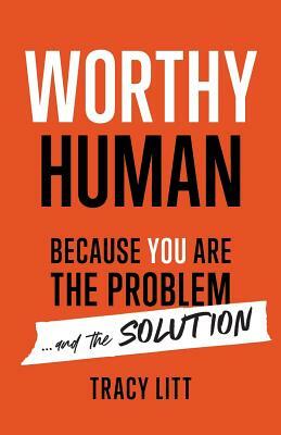 Worthy Human: Because You Are the Problem and the Solution by Tracy Litt