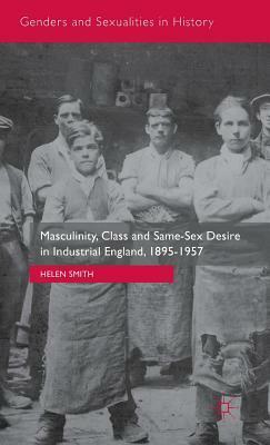 Masculinity, Class and Same-Sex Desire in Industrial England, 1895-1957 by Helen Smith