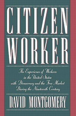 Citizen Worker: The Experience of Workers in the United States with Democracy and the Free Market During the Nineteenth Century by David Montgomery