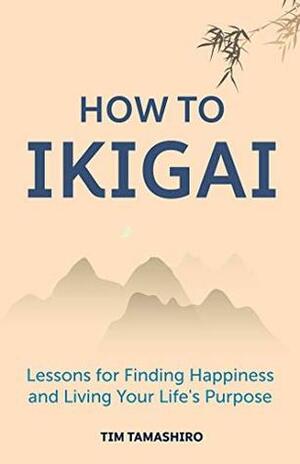 How to Ikigai: Lessons for Finding Happiness and Living Your Life's Purpose by Tim Tamashiro