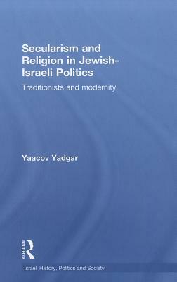 Secularism and Religion in Jewish-Israeli Politics: Traditionists and Modernity by Yaacov Yadgar