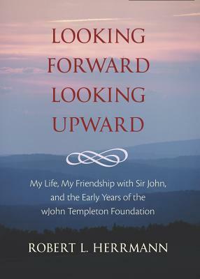 Looking Forward, Looking Upward: My Life, My Friendship with Sir John, and the Early Years of the John Templeton Foundation by Robert L. Herrmann