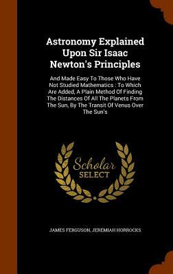 Astronomy explained upon Sir Isaac Newton's Principles, and made easy to those who have not studied mathematics; to which are added a Plain Method of finding the distances of all the Planets from the Sun, by the transit of Venus over the Sun's Disc by James Ferguson