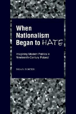 When Nationalism Began to Hate: Imagining Modern Politics in Nineteenth-Century Poland by Brian Porter