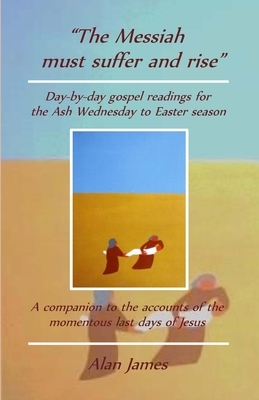 "The Messiah must suffer and rise": Day-by-day gospel readings for the Lent-Easter season. A companion to the accounts of the momentous last days of J by Alan James