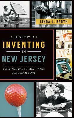 A History of Inventing in New Jersey: From Thomas Edison to the Ice Cream Cone by Linda J. Barth