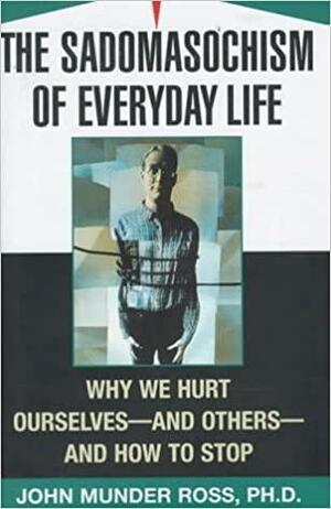 The Sadomasochism of Everyday Life: Why We Hurt Ourselves-And Others-And How to Stop by John Munder Ross