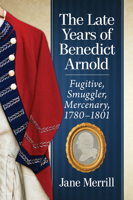The Late Years of Benedict Arnold: Fugitive, Smuggler, Mercenary, 1780-1801 by Jane Merrill