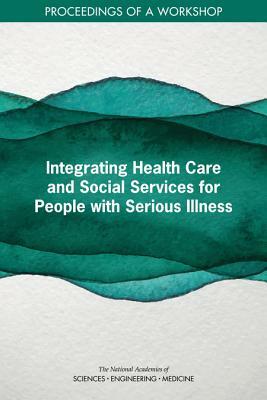 Integrating Health Care and Social Services for People with Serious Illness: Proceedings of a Workshop by National Academies of Sciences Engineeri, Board on Health Sciences Policy, Health and Medicine Division