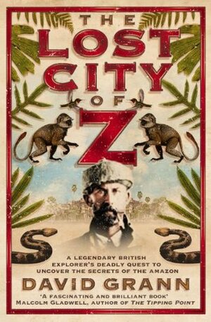 The Lost City of Z: a legendary British explorer's deadly quest to uncover the secrets of the Amazon by David Grann