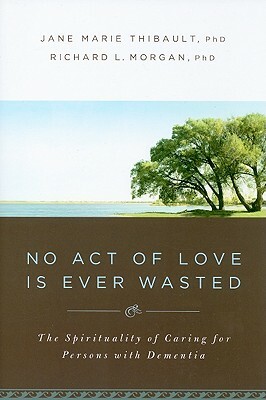 No Act of Love Is Ever Wasted: The Spirituality of Caring for Persons with Dementia by Jane Marie Thibault, Richard L. Morgan