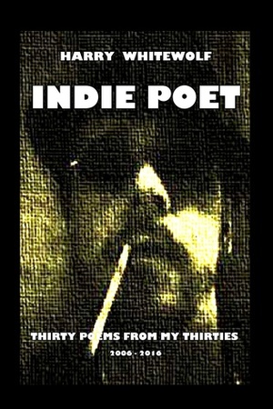 INDIE POET - Thirty Poems From My Thirties: 2006 - 2016 by Harry Whitewolf