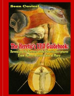 The Heretic's UFO Guidebook: Revealing the Secrets of the Gnostic Scriptures From Aliens to Jesus' Love of Mary by Sean Casteel