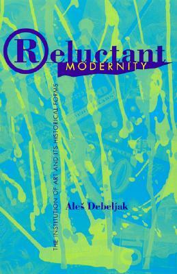 Reluctant Modernity: The Institution of Art and Its Historical Forms by Ales Debeljak