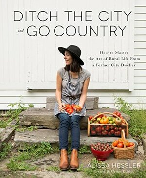 Ditch the City and Go Country: How to Master the Art of Rural Life From a Former City Dweller by Alissa Hessler